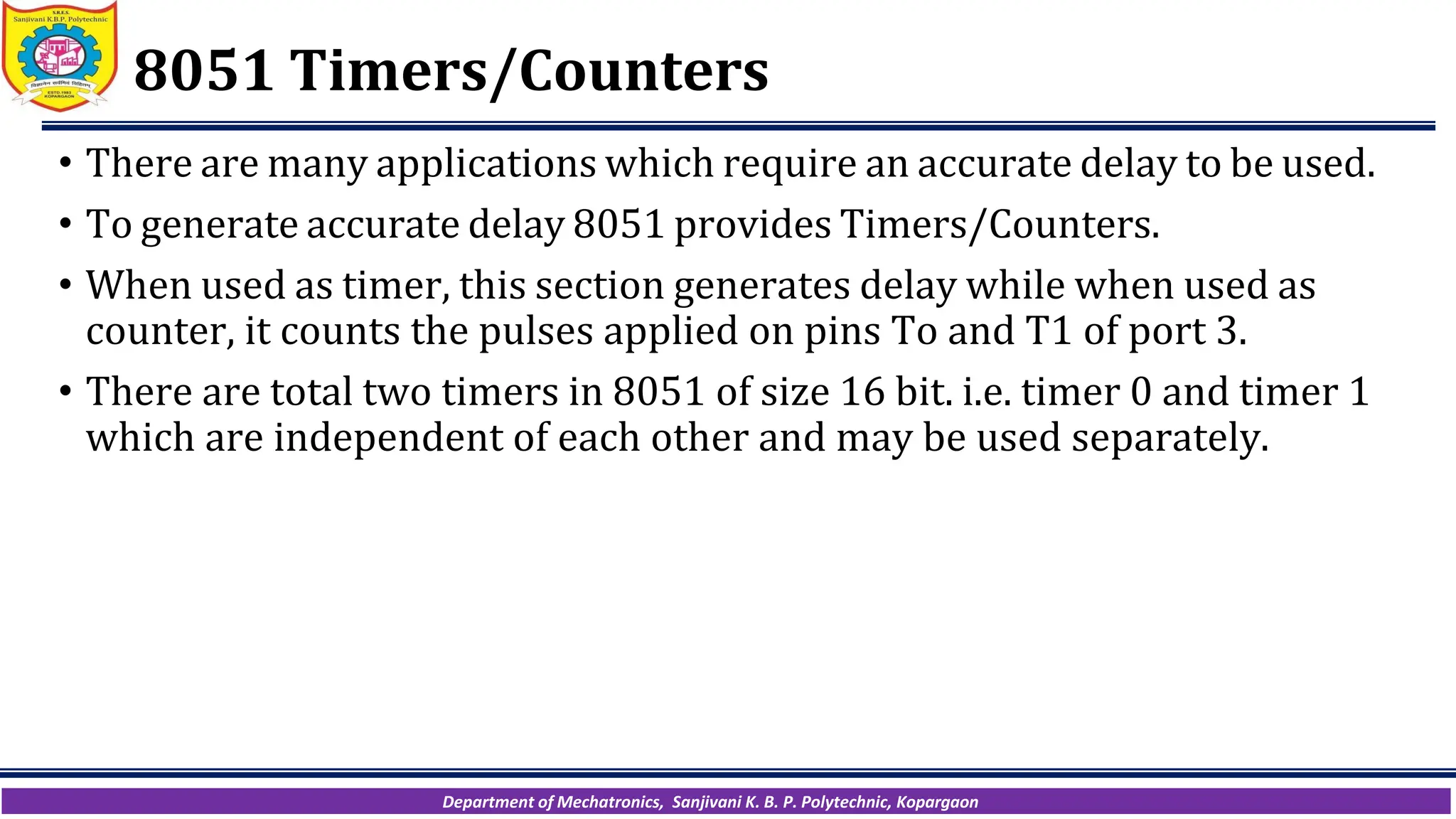 Department of Mechatronics, Sanjivani K. B. P. Polytechnic, Kopargaon
8051 Timers/Counters
• There are many applications which require an accurate delay to be used.
• To generate accurate delay 8051 provides Timers/Counters.
• When used as timer, this section generates delay while when used as
counter, it counts the pulses applied on pins To and T1 of port 3.
• There are total two timers in 8051 of size 16 bit. i.e. timer 0 and timer 1
which are independent of each other and may be used separately.
 