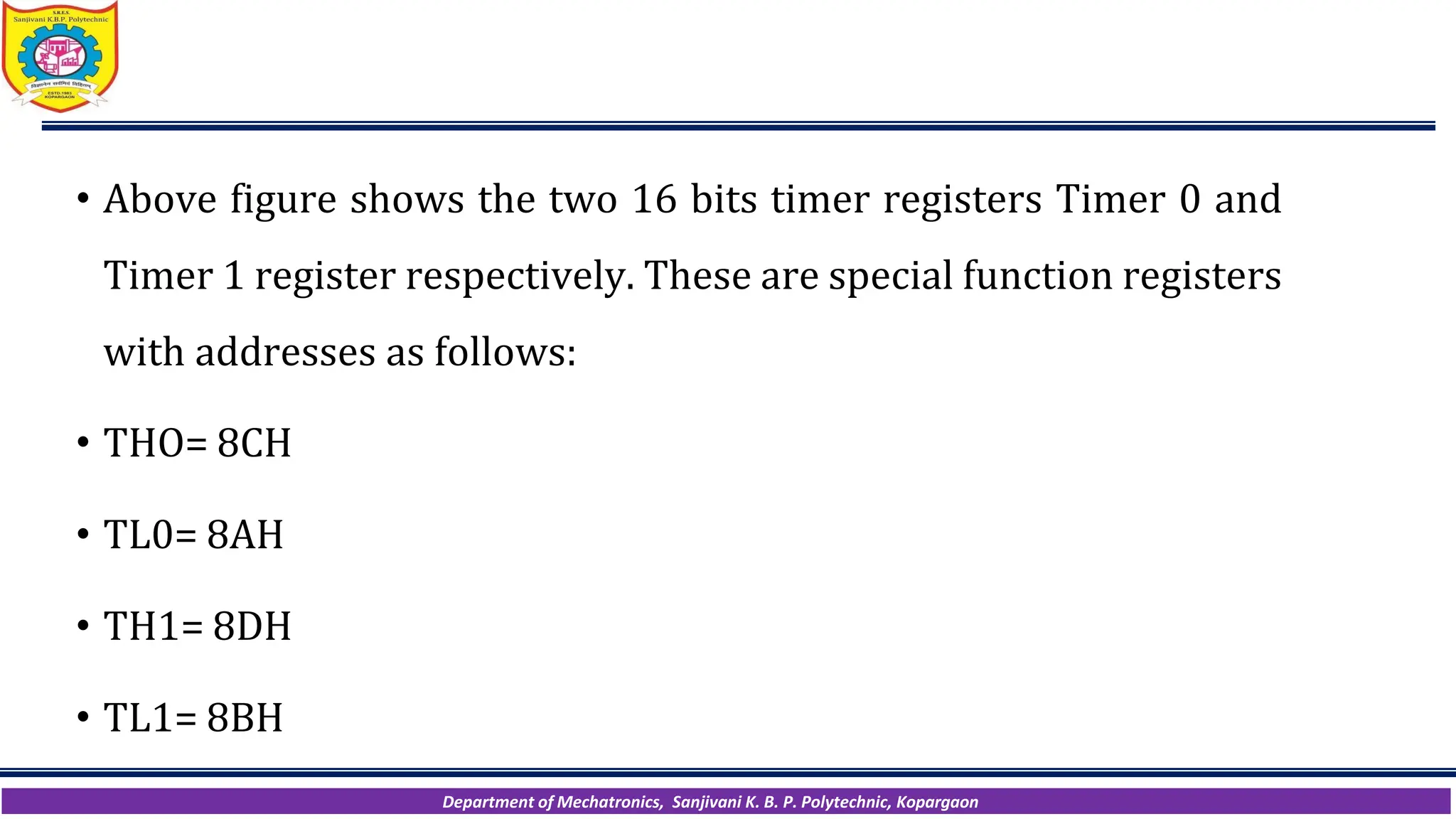 Department of Mechatronics, Sanjivani K. B. P. Polytechnic, Kopargaon
• Above figure shows the two 16 bits timer registers Timer 0 and
Timer 1 register respectively. These are special function registers
with addresses as follows:
• THO= 8CH
• TL0= 8AH
• TH1= 8DH
• TL1= 8BH
 