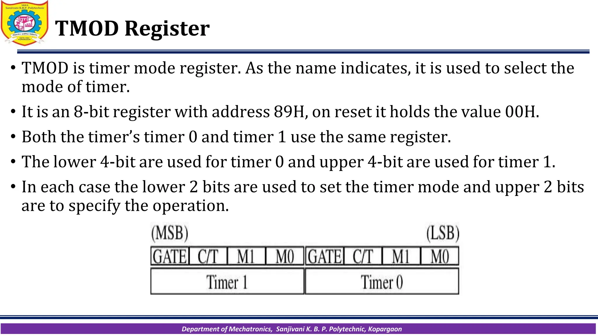 Department of Mechatronics, Sanjivani K. B. P. Polytechnic, Kopargaon
TMOD Register
• TMOD is timer mode register. As the name indicates, it is used to select the
mode of timer.
• It is an 8-bit register with address 89H, on reset it holds the value 00H.
• Both the timer’s timer 0 and timer 1 use the same register.
• The lower 4-bit are used for timer 0 and upper 4-bit are used for timer 1.
• In each case the lower 2 bits are used to set the timer mode and upper 2 bits
are to specify the operation.
 