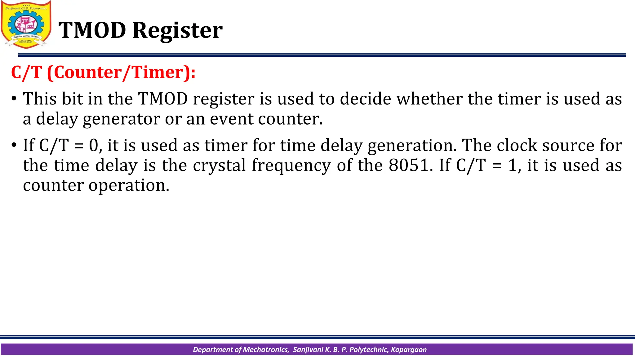 Department of Mechatronics, Sanjivani K. B. P. Polytechnic, Kopargaon
TMOD Register
C/T (Counter/Timer):
• This bit in the TMOD register is used to decide whether the timer is used as
a delay generator or an event counter.
• If C/T = 0, it is used as timer for time delay generation. The clock source for
the time delay is the crystal frequency of the 8051. If C/T = 1, it is used as
counter operation.
 