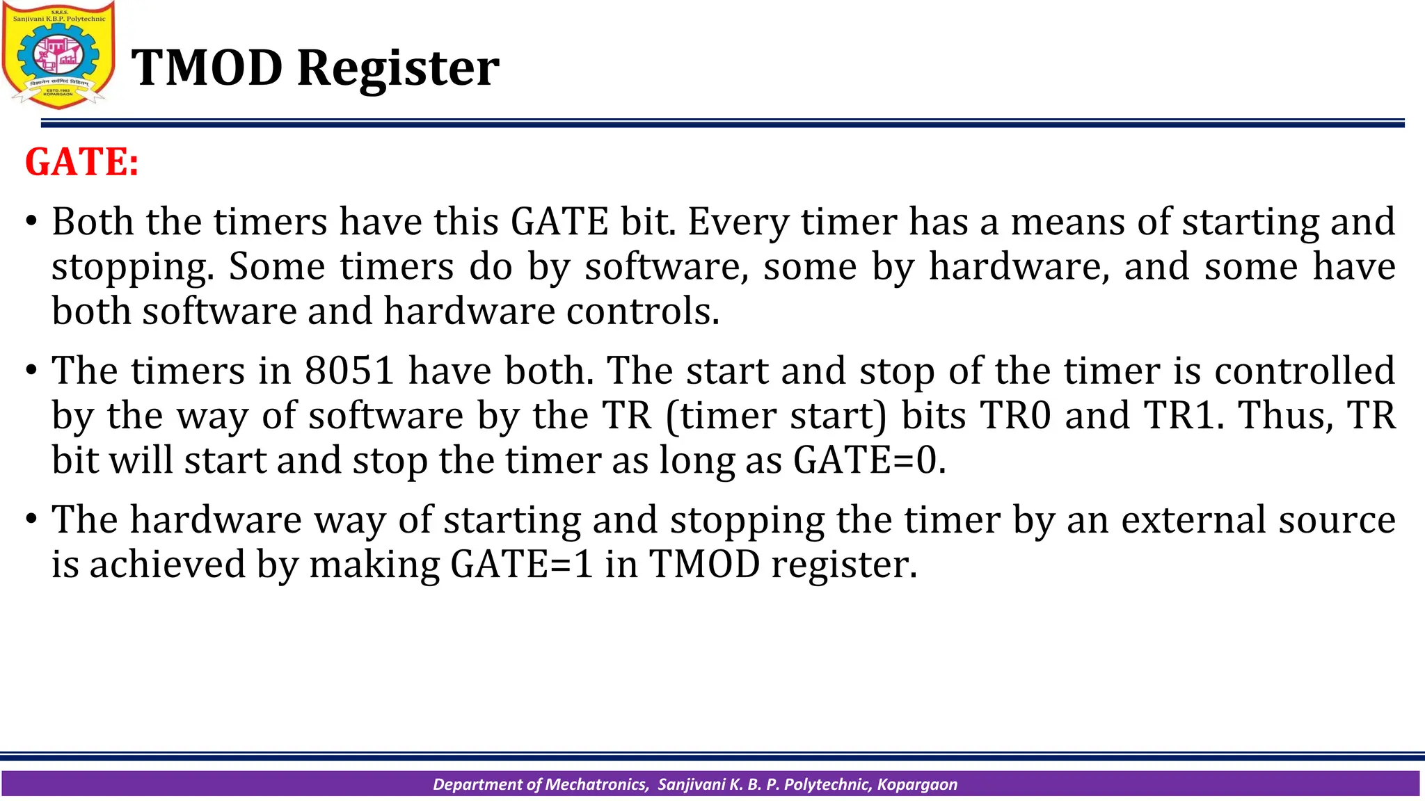 Department of Mechatronics, Sanjivani K. B. P. Polytechnic, Kopargaon
TMOD Register
GATE:
• Both the timers have this GATE bit. Every timer has a means of starting and
stopping. Some timers do by software, some by hardware, and some have
both software and hardware controls.
• The timers in 8051 have both. The start and stop of the timer is controlled
by the way of software by the TR (timer start) bits TR0 and TR1. Thus, TR
bit will start and stop the timer as long as GATE=0.
• The hardware way of starting and stopping the timer by an external source
is achieved by making GATE=1 in TMOD register.
 