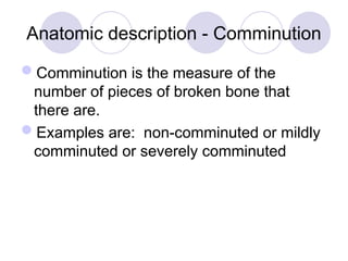 Anatomic description - Comminution
Comminution is the measure of the
number of pieces of broken bone that
there are.
Examples are: non-comminuted or mildly
comminuted or severely comminuted
 