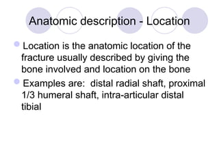 Anatomic description - Location
Location is the anatomic location of the
fracture usually described by giving the
bone involved and location on the bone
Examples are: distal radial shaft, proximal
1/3 humeral shaft, intra-articular distal
tibial
 