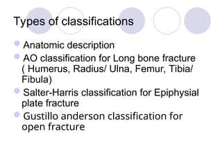 Types of classifications
Anatomic description
AO classification for Long bone fracture
( Humerus, Radius/ Ulna, Femur, Tibia/
Fibula)
Salter-Harris classification for Epiphysial
plate fracture
Gustillo anderson classification for
open fracture
 
