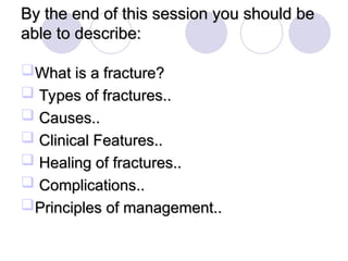By the end of this session you should be
By the end of this session you should be
able to describe:
able to describe:
What is a fracture?
What is a fracture?
 Types of fractures..
Types of fractures..
 Causes..
Causes..
 Clinical Features..
Clinical Features..
 Healing of fractures..
Healing of fractures..
 Complications..
Complications..
Principles of management..
Principles of management..
 