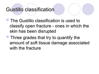 Gustillo classification
The Gustillo classification is used to
classify open fracture - ones in which the
skin has been disrupted
Three grades that try to quantify the
amount of soft tissue damage associated
with the fracture
 