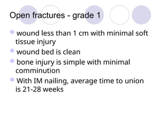 Open fractures - grade 1
wound less than 1 cm with minimal soft
tissue injury
wound bed is clean
bone injury is simple with minimal
comminution
With IM nailing, average time to union
is 21-28 weeks
 