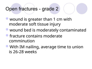 Open fractures - grade 2
wound is greater than 1 cm with
moderate soft tissue injury
wound bed is moderately contaminated
fracture contains moderate
comminution
With IM nailing, average time to union
is 26-28 weeks
 
