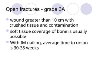 Open fractures - grade 3A
wound greater than 10 cm with
crushed tissue and contamination
soft tissue coverage of bone is usually
possible
With IM nailing, average time to union
is 30-35 weeks
 