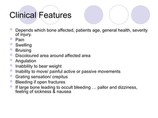 Clinical Features
 Depends which bone affected, patients age, general health, severity
of injury.
 Pain
 Swelling
 Bruising
 Discoloured area around affected area
 Angulation
 Inabbility to bear weight
 Inability to move/ painful active or passive movements
 Grating sensation/ crepitus
 Bleeding if open fractures
 If large bone leading to occult bleeding … pallor and dizziness,
feeling of sickness & nausea
 