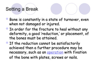 Setting a Break
Bone is constantly in a state of turnover, even
Bone is constantly in a state of turnover, even
when not damaged or injured.
when not damaged or injured.
In order for the fracture to heal without any
In order for the fracture to heal without any
deformity, a good ‘reduction,’ or placement, of
deformity, a good ‘reduction,’ or placement, of
the bones must be attained.
the bones must be attained.
If the reduction cannot be satisfactorily
If the reduction cannot be satisfactorily
achieved then a further procedure may be
achieved then a further procedure may be
necessary, such as an
necessary, such as an operation with fixation
with fixation
of the bone with plates, screws or nails.
of the bone with plates, screws or nails.
 