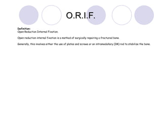 Definition:
Open Reduction Internal Fixation.
Open reduction internal fixation is a method of surgically repairing a fractured bone.
Generally, this involves either the use of plates and screws or an intramedullary (IM) rod to stabilize the bone.
O.R.I.F.
O.R.I.F.
 