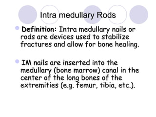 Definition:
Definition: Intra medullary nails or
Intra medullary nails or
rods are devices used to stabilize
rods are devices used to stabilize
fractures and allow for bone healing.
fractures and allow for bone healing.
IM nails are inserted into the
IM nails are inserted into the
medullary (bone marrow) canal in the
medullary (bone marrow) canal in the
center of the long bones of the
center of the long bones of the
extremities (e.g. femur, tibia, etc.).
extremities (e.g. femur, tibia, etc.).
Intra medullary Rods
Intra medullary Rods
 