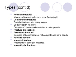 Types (cont,d)
 Avulsion fracture:
Muscle or ligament pulls on a bone fracturing it.
 Comminuted fracture:
Bone is shattered into many pieces
 Compression fracture:
Collapse of bone usually vertebra in osteoporosis
 Fracture dislocation:
 Greenstick fracture:
One side of bone fractures, not complete and bone bends
 Hair line fracture:
 Impacted fracture:
Fragments of bone got impacted
 Intraarticular fracture:
 