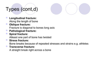 Types (cont,d)
 Longitudinal fracture:
Along the length of bone
 Oblique fracture:
Fracture is diagonal to bones long axis
 Pathological fracture:
 Spiral fracture:
Atleast one part of bone has twisted
 Stress fracture:
Bone breaks because of repeated stresses and strains e.g. athletes
 Transverse fracture:
A straight break right across a bone
 