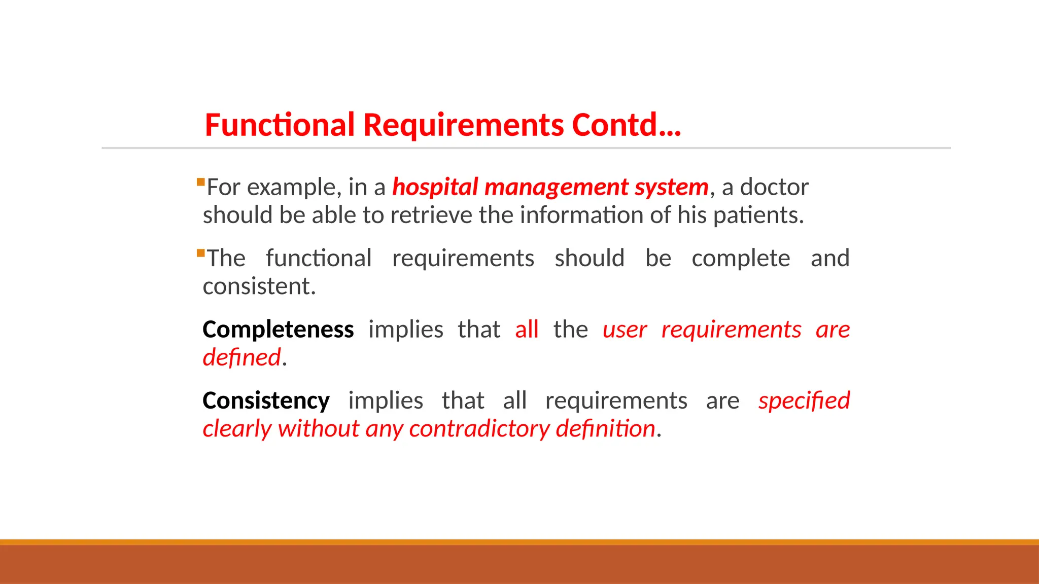 For example, in a hospital management system, a doctor
should be able to retrieve the information of his patients.
The functional requirements should be complete and
consistent.
Completeness implies that all the user requirements are
defined.
Consistency implies that all requirements are specified
clearly without any contradictory definition.
Functional Requirements Contd…
 