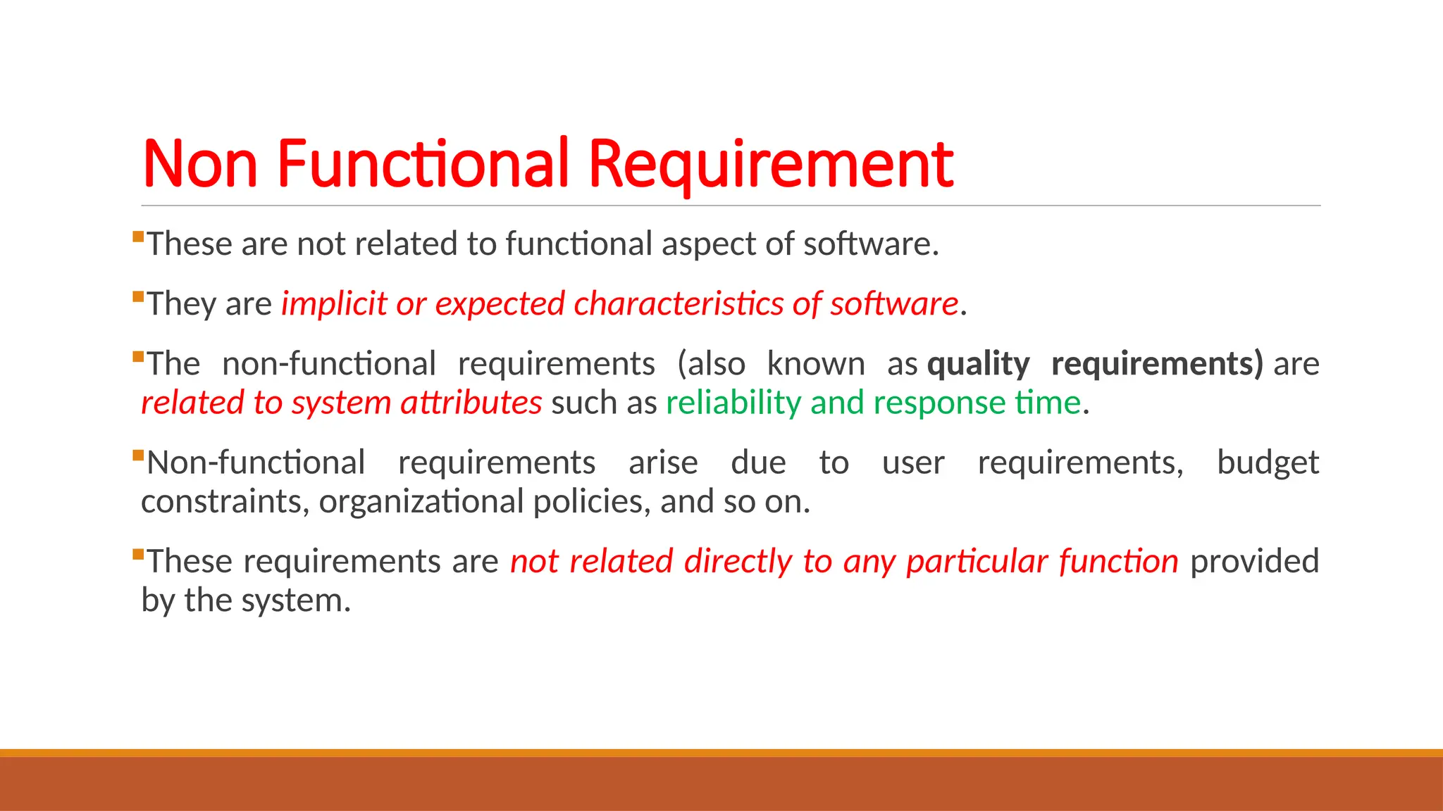 Non Functional Requirement
These are not related to functional aspect of software.
They are implicit or expected characteristics of software.
The non-functional requirements (also known as quality requirements) are
related to system attributes such as reliability and response time.
Non-functional requirements arise due to user requirements, budget
constraints, organizational policies, and so on.
These requirements are not related directly to any particular function provided
by the system.
 