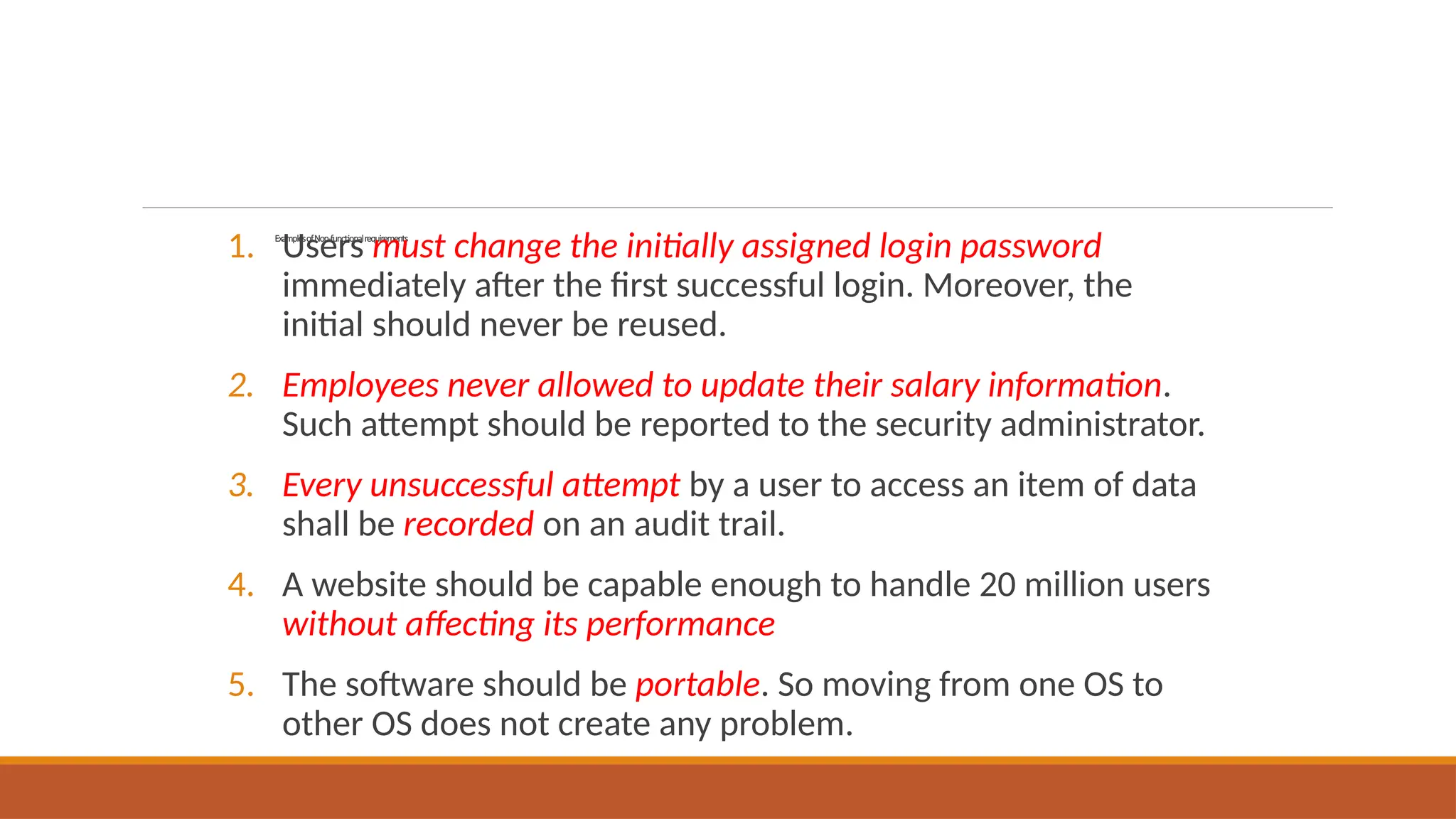 ExamplesofNon-functionalrequirements
1. Users must change the initially assigned login password
immediately after the first successful login. Moreover, the
initial should never be reused.
2. Employees never allowed to update their salary information.
Such attempt should be reported to the security administrator.
3. Every unsuccessful attempt by a user to access an item of data
shall be recorded on an audit trail.
4. A website should be capable enough to handle 20 million users
without affecting its performance
5. The software should be portable. So moving from one OS to
other OS does not create any problem.
 