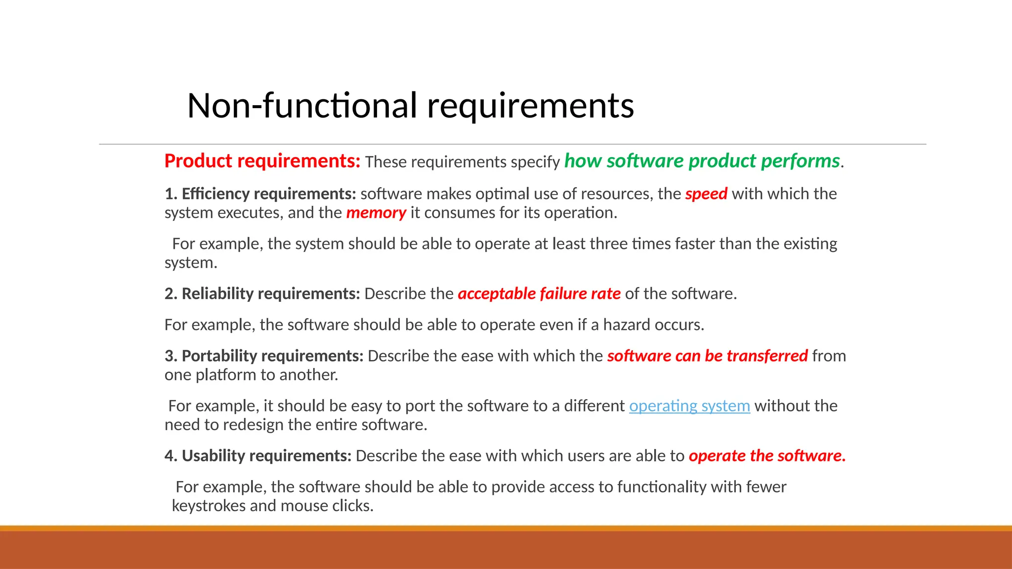 Product requirements: These requirements specify how software product performs.
1. Efficiency requirements: software makes optimal use of resources, the speed with which the
system executes, and the memory it consumes for its operation.
For example, the system should be able to operate at least three times faster than the existing
system.
2. Reliability requirements: Describe the acceptable failure rate of the software.
For example, the software should be able to operate even if a hazard occurs.
3. Portability requirements: Describe the ease with which the software can be transferred from
one platform to another.
For example, it should be easy to port the software to a different operating system without the
need to redesign the entire software.
4. Usability requirements: Describe the ease with which users are able to operate the software.
For example, the software should be able to provide access to functionality with fewer
keystrokes and mouse clicks.
Non-functional requirements
 