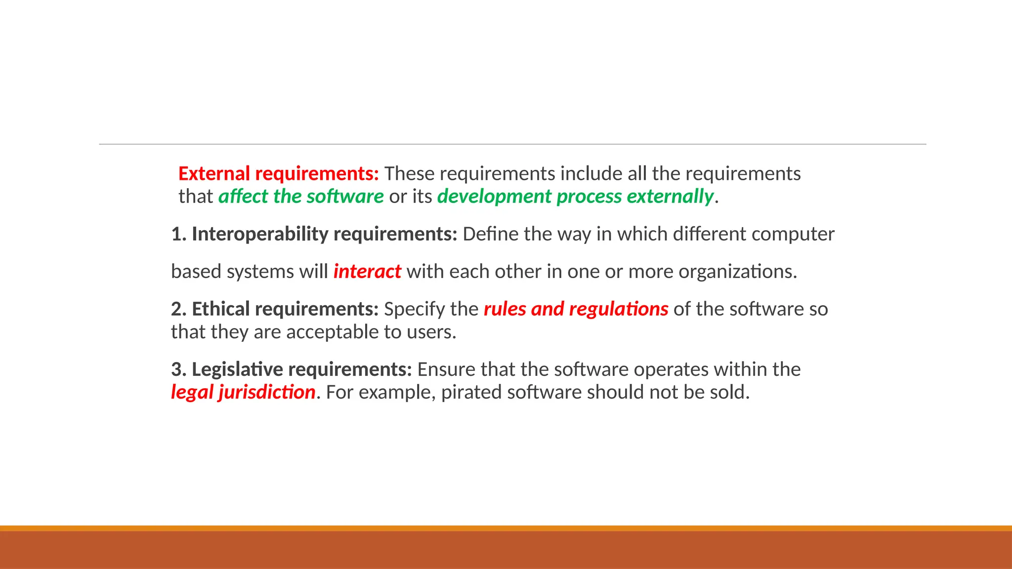 External requirements: These requirements include all the requirements
that affect the software or its development process externally.
1. Interoperability requirements: Define the way in which different computer
based systems will interact with each other in one or more organizations.
2. Ethical requirements: Specify the rules and regulations of the software so
that they are acceptable to users.
3. Legislative requirements: Ensure that the software operates within the
legal jurisdiction. For example, pirated software should not be sold.
 