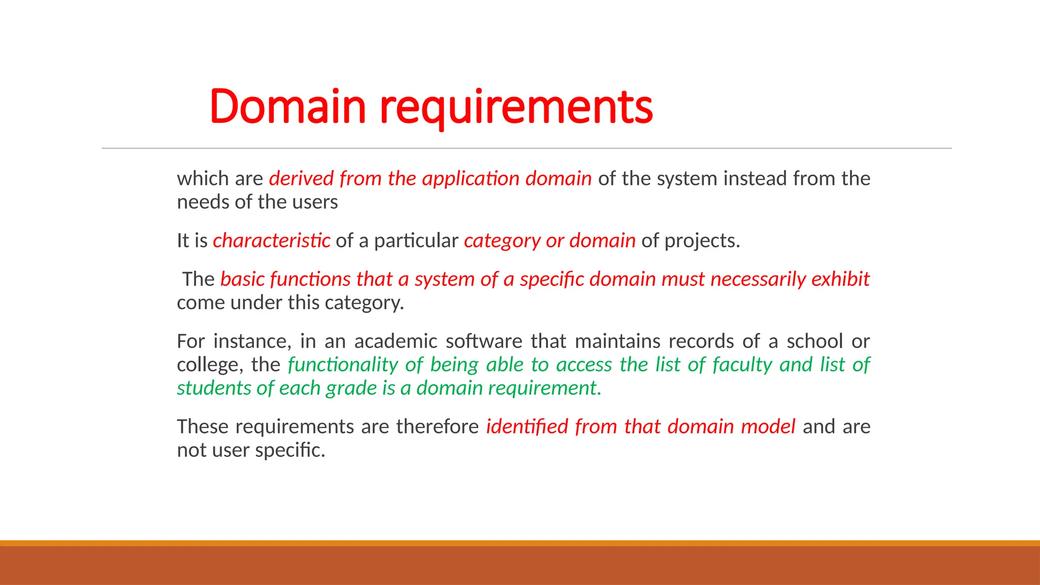 Domain requirements
which are derived from the application domain of the system instead from the
needs of the users
It is characteristic of a particular category or domain of projects.
The basic functions that a system of a specific domain must necessarily exhibit
come under this category.
For instance, in an academic software that maintains records of a school or
college, the functionality of being able to access the list of faculty and list of
students of each grade is a domain requirement.
These requirements are therefore identified from that domain model and are
not user specific.
 