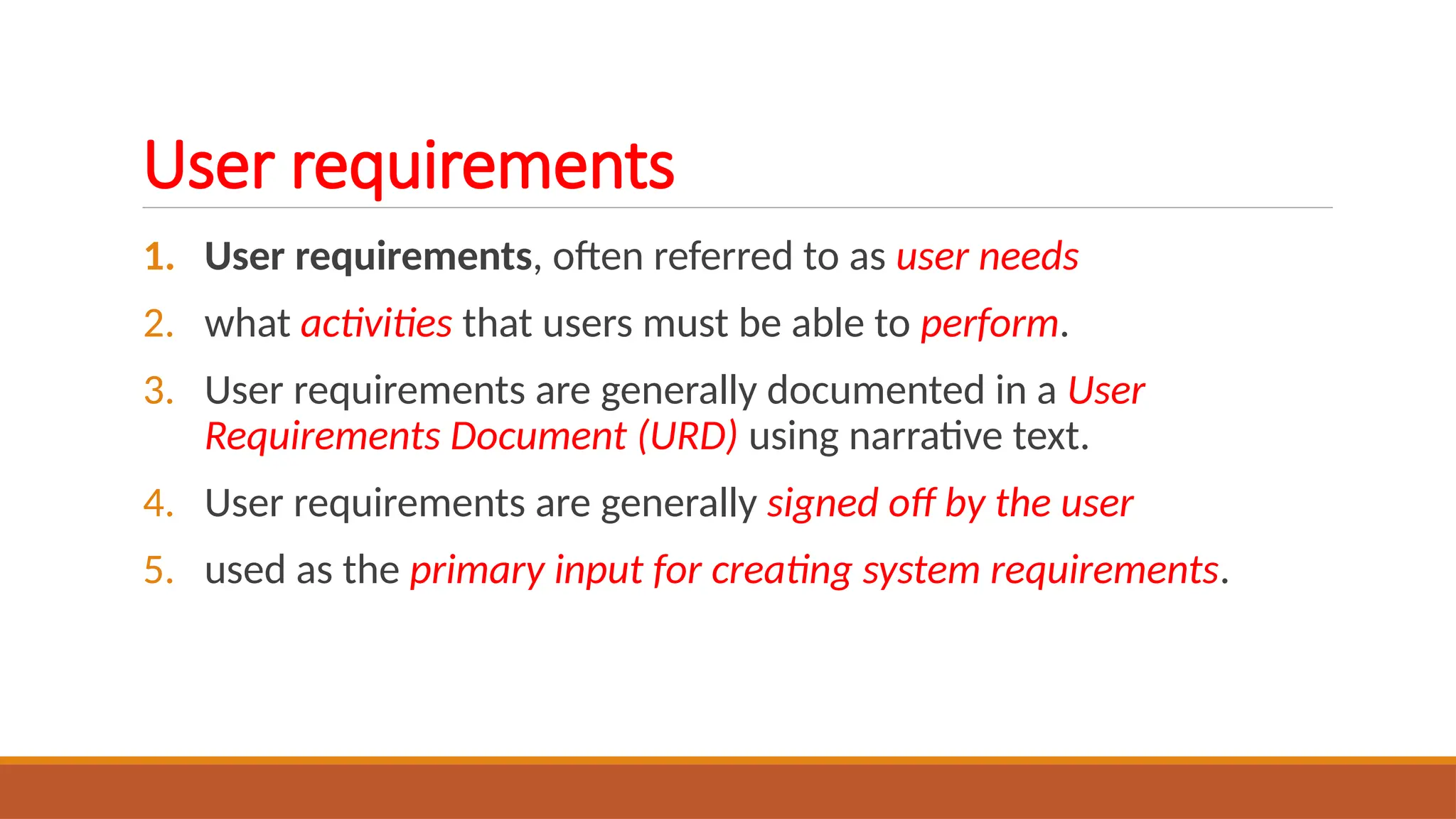 User requirements
1. User requirements, often referred to as user needs
2. what activities that users must be able to perform.
3. User requirements are generally documented in a User
Requirements Document (URD) using narrative text.
4. User requirements are generally signed off by the user
5. used as the primary input for creating system requirements.
 