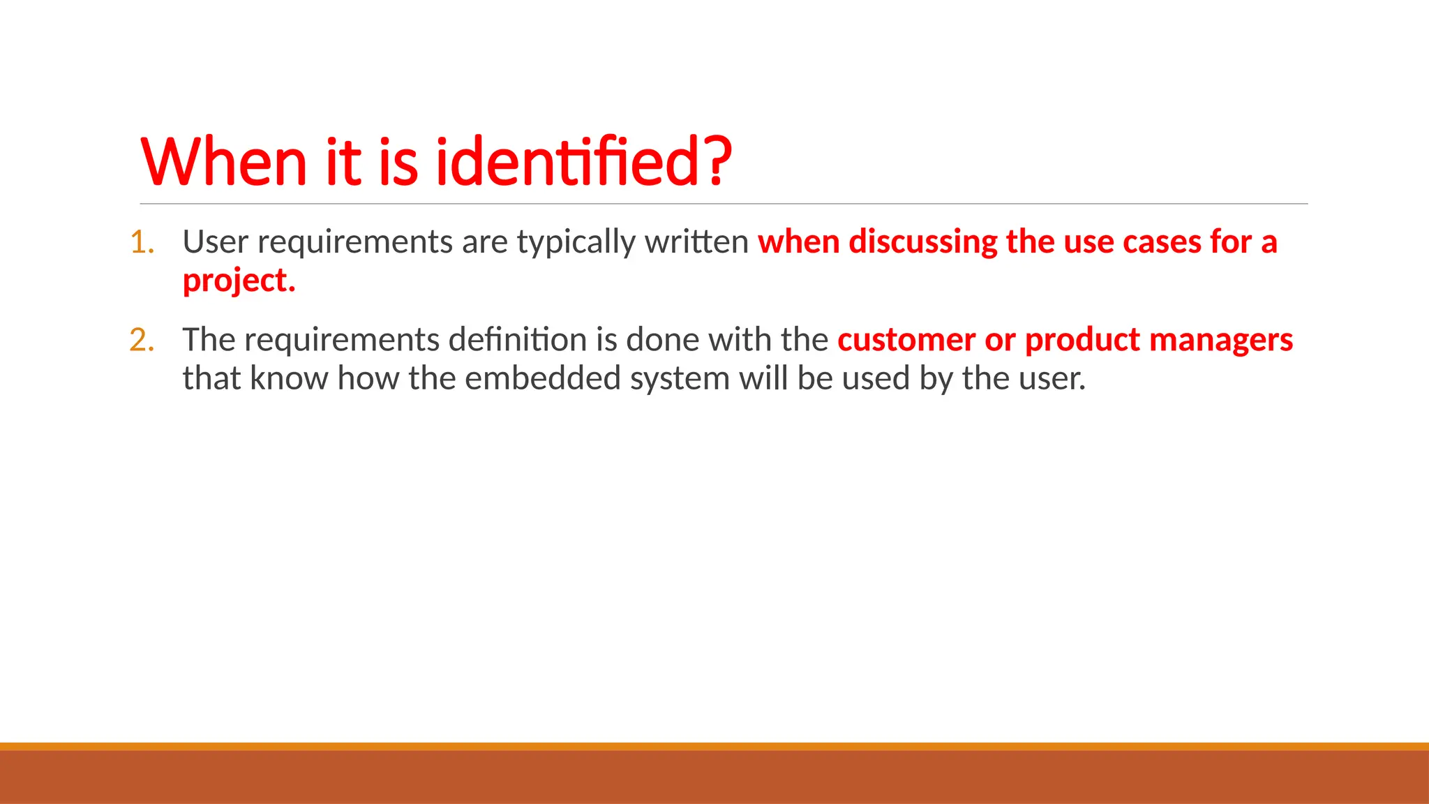 When it is identified?
1. User requirements are typically written when discussing the use cases for a
project.
2. The requirements definition is done with the customer or product managers
that know how the embedded system will be used by the user.
 