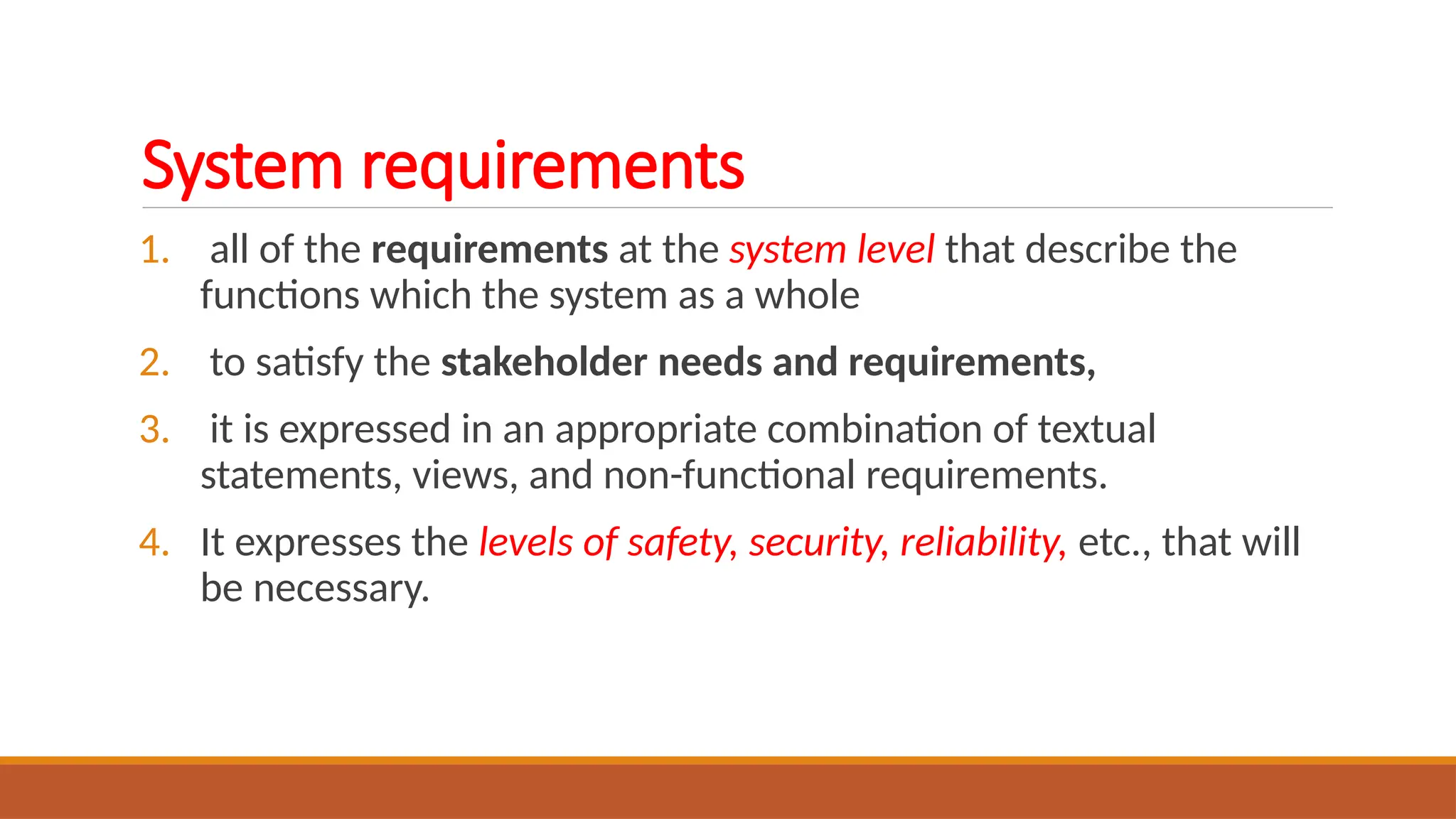 System requirements
1. all of the requirements at the system level that describe the
functions which the system as a whole
2. to satisfy the stakeholder needs and requirements,
3. it is expressed in an appropriate combination of textual
statements, views, and non-functional requirements.
4. It expresses the levels of safety, security, reliability, etc., that will
be necessary.
 