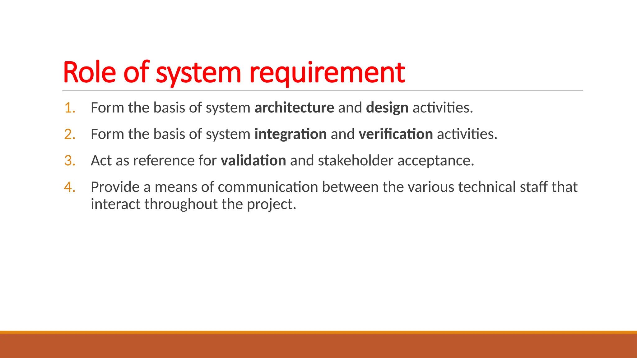 Role of system requirement
1. Form the basis of system architecture and design activities.
2. Form the basis of system integration and verification activities.
3. Act as reference for validation and stakeholder acceptance.
4. Provide a means of communication between the various technical staff that
interact throughout the project.
 