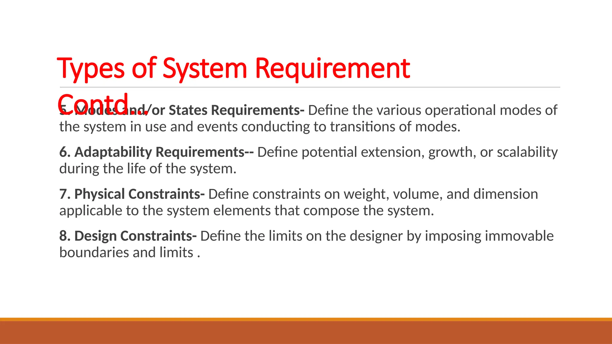 5. Modes and/or States Requirements- Define the various operational modes of
the system in use and events conducting to transitions of modes.
6. Adaptability Requirements-- Define potential extension, growth, or scalability
during the life of the system.
7. Physical Constraints- Define constraints on weight, volume, and dimension
applicable to the system elements that compose the system.
8. Design Constraints- Define the limits on the designer by imposing immovable
boundaries and limits .
Types of System Requirement
Contd…
 