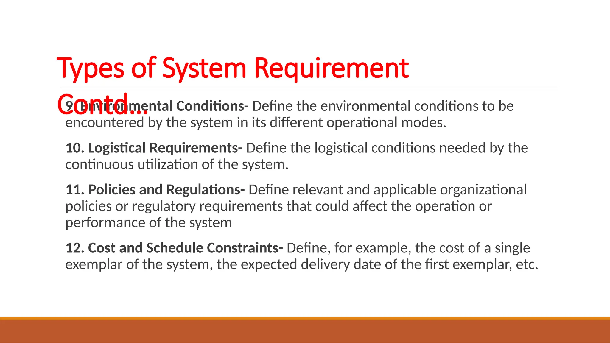 9. Environmental Conditions- Define the environmental conditions to be
encountered by the system in its different operational modes.
10. Logistical Requirements- Define the logistical conditions needed by the
continuous utilization of the system.
11. Policies and Regulations- Define relevant and applicable organizational
policies or regulatory requirements that could affect the operation or
performance of the system
12. Cost and Schedule Constraints- Define, for example, the cost of a single
exemplar of the system, the expected delivery date of the first exemplar, etc.
Types of System Requirement
Contd…
 
