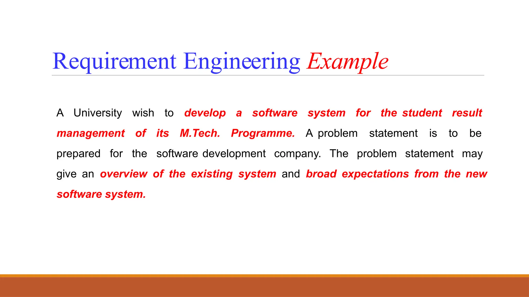 A University wish to develop a software system for the student result
management of its M.Tech. Programme. A problem statement is to be
prepared for the software development company. The problem statement may
give an overview of the existing system and broad expectations from the new
software system.
Requirement Engineering Example
 