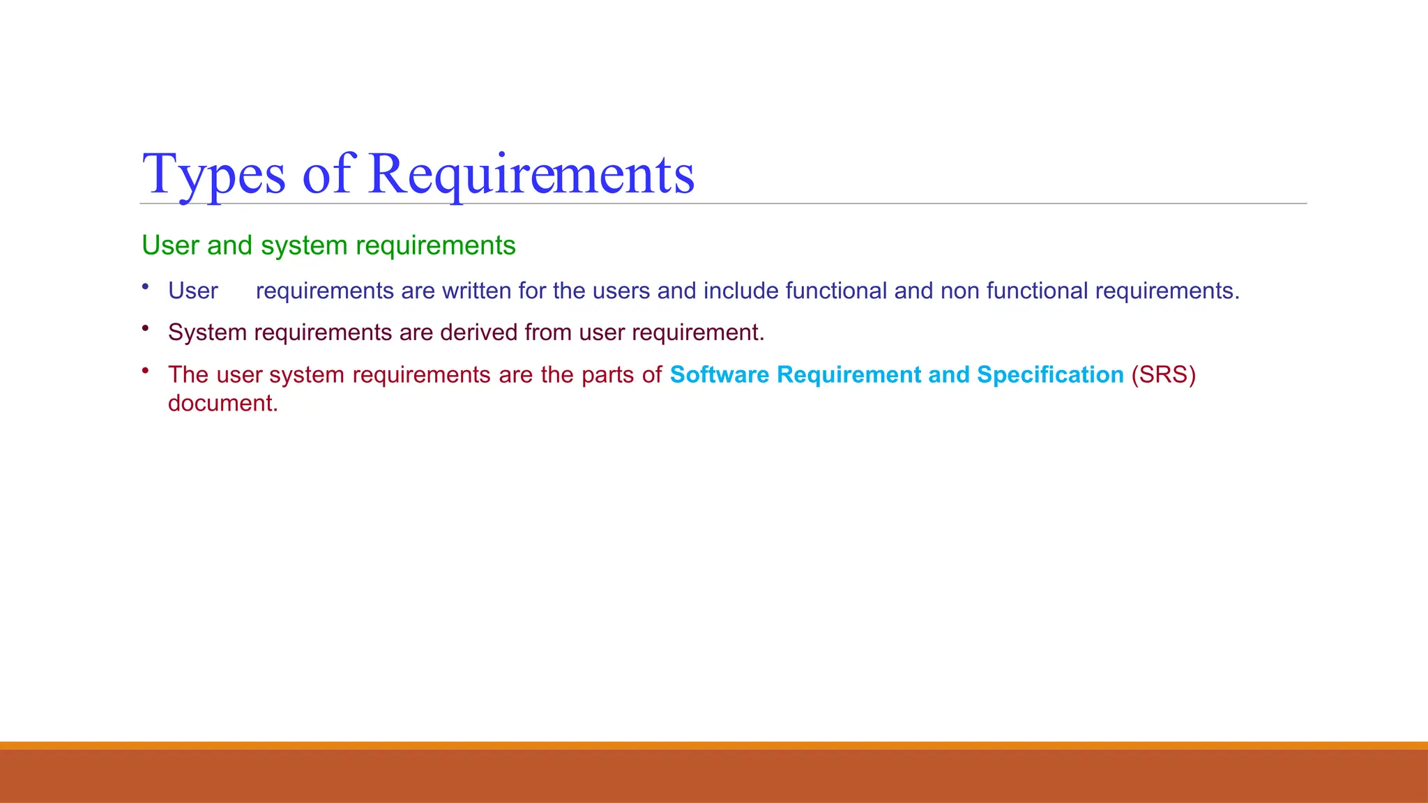 User and system requirements
• User requirements are written for the users and include functional and non functional requirements.
• System requirements are derived from user requirement.
• The user system requirements are the parts of Software Requirement and Specification (SRS)
document.
Types of Requirements
 