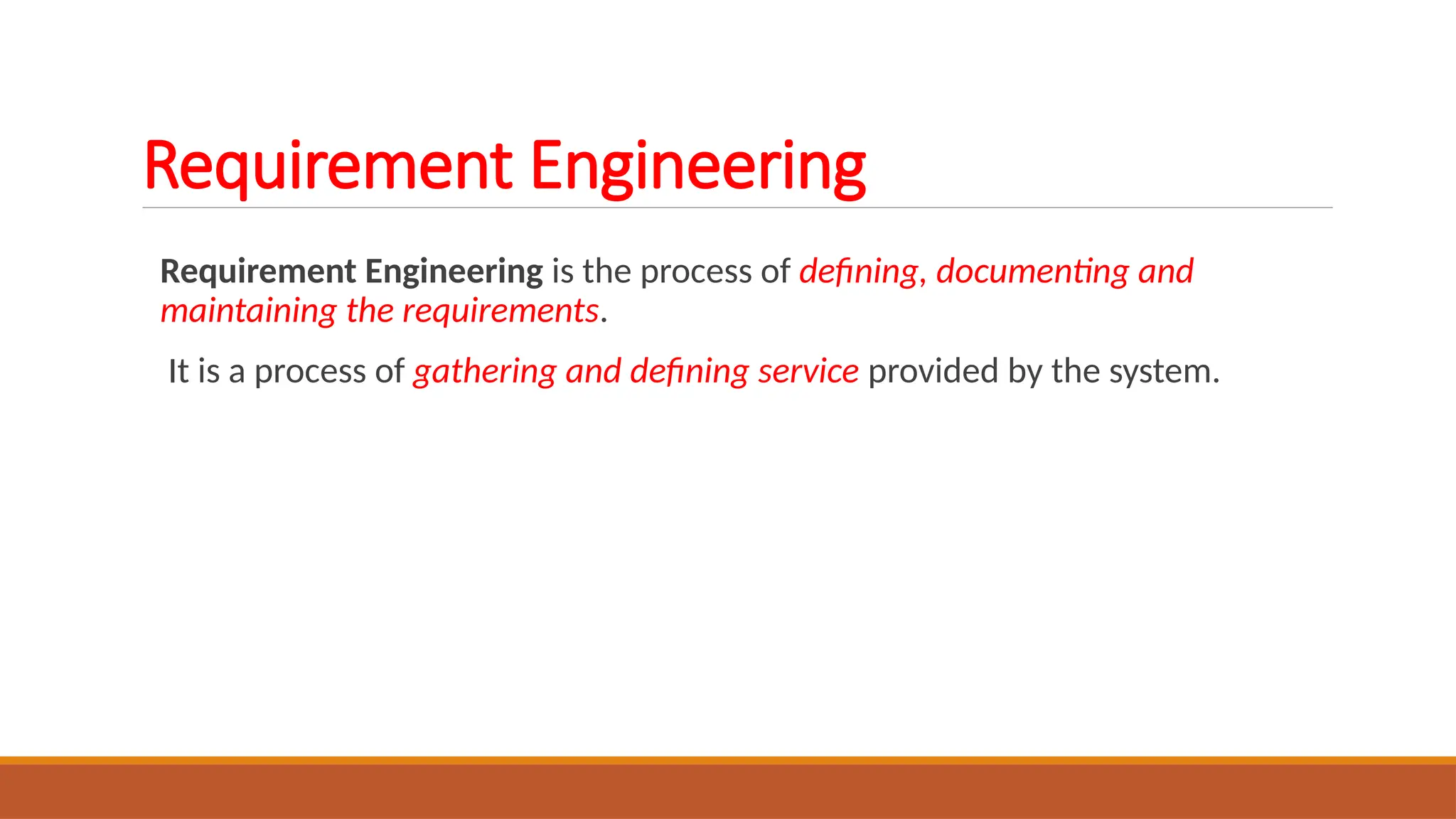Requirement Engineering is the process of defining, documenting and
maintaining the requirements.
It is a process of gathering and defining service provided by the system.
Requirement Engineering
 