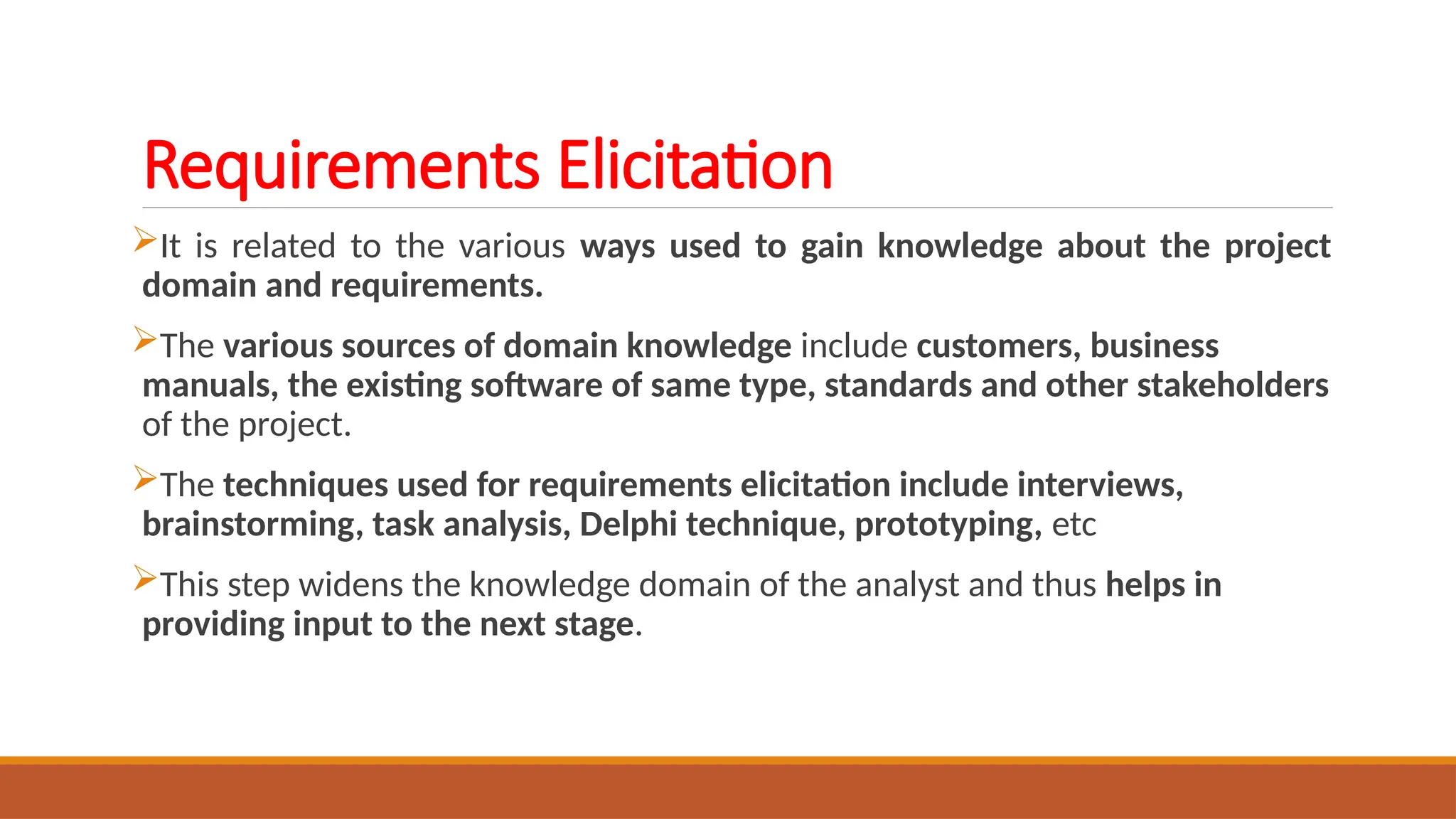 Requirements Elicitation
It is related to the various ways used to gain knowledge about the project
domain and requirements.
The various sources of domain knowledge include customers, business
manuals, the existing software of same type, standards and other stakeholders
of the project.
The techniques used for requirements elicitation include interviews,
brainstorming, task analysis, Delphi technique, prototyping, etc
This step widens the knowledge domain of the analyst and thus helps in
providing input to the next stage.
 