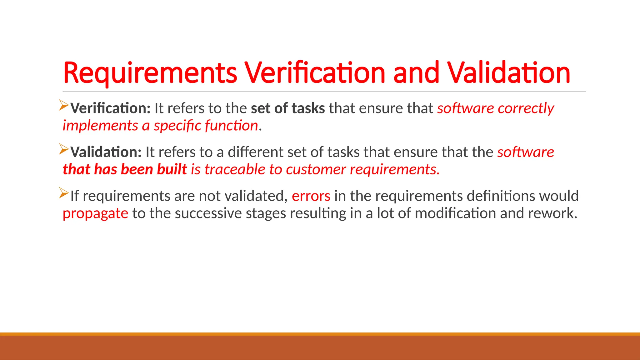 Requirements Verification and Validation
Verification: It refers to the set of tasks that ensure that software correctly
implements a specific function.
Validation: It refers to a different set of tasks that ensure that the software
that has been built is traceable to customer requirements.
If requirements are not validated, errors in the requirements definitions would
propagate to the successive stages resulting in a lot of modification and rework.
 