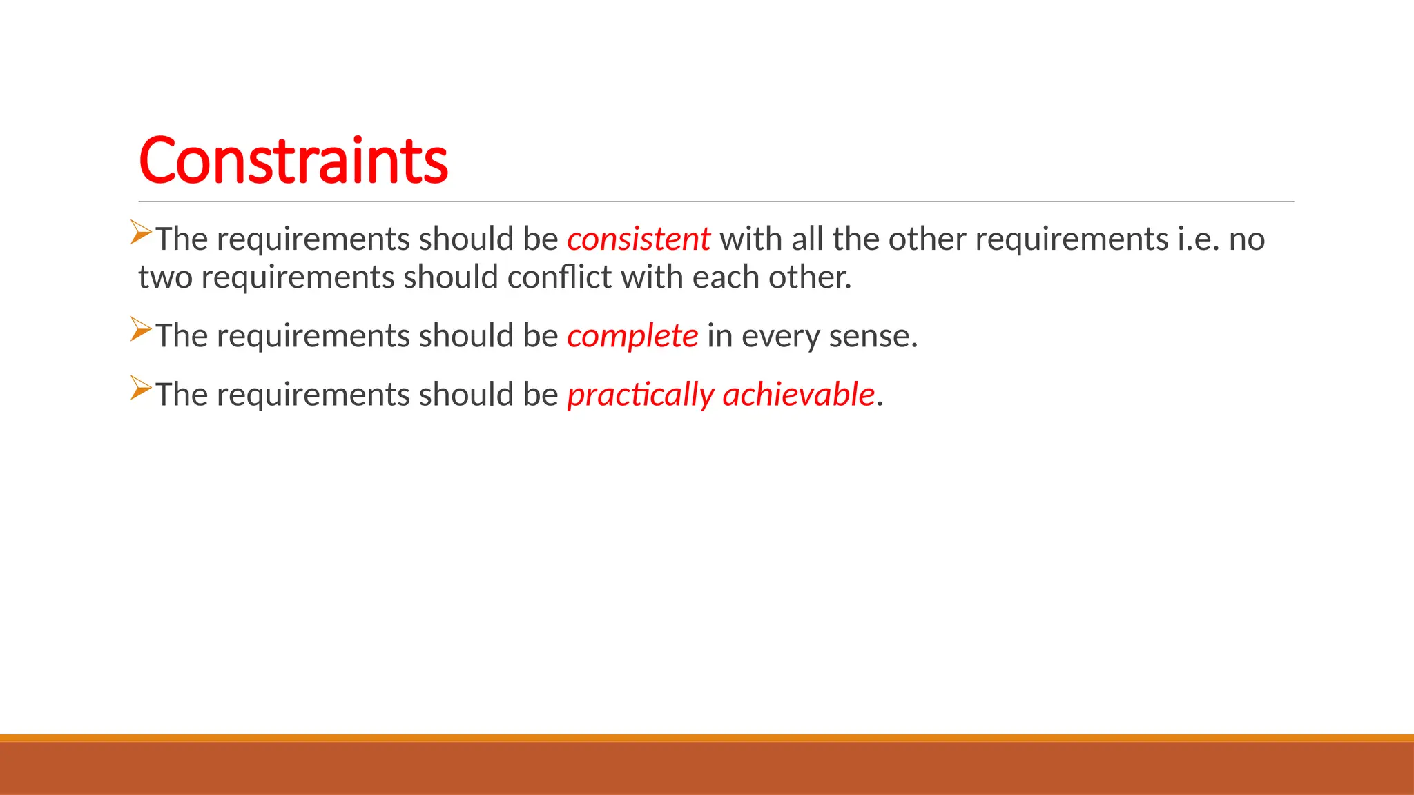 Constraints
The requirements should be consistent with all the other requirements i.e. no
two requirements should conflict with each other.
The requirements should be complete in every sense.
The requirements should be practically achievable.
 