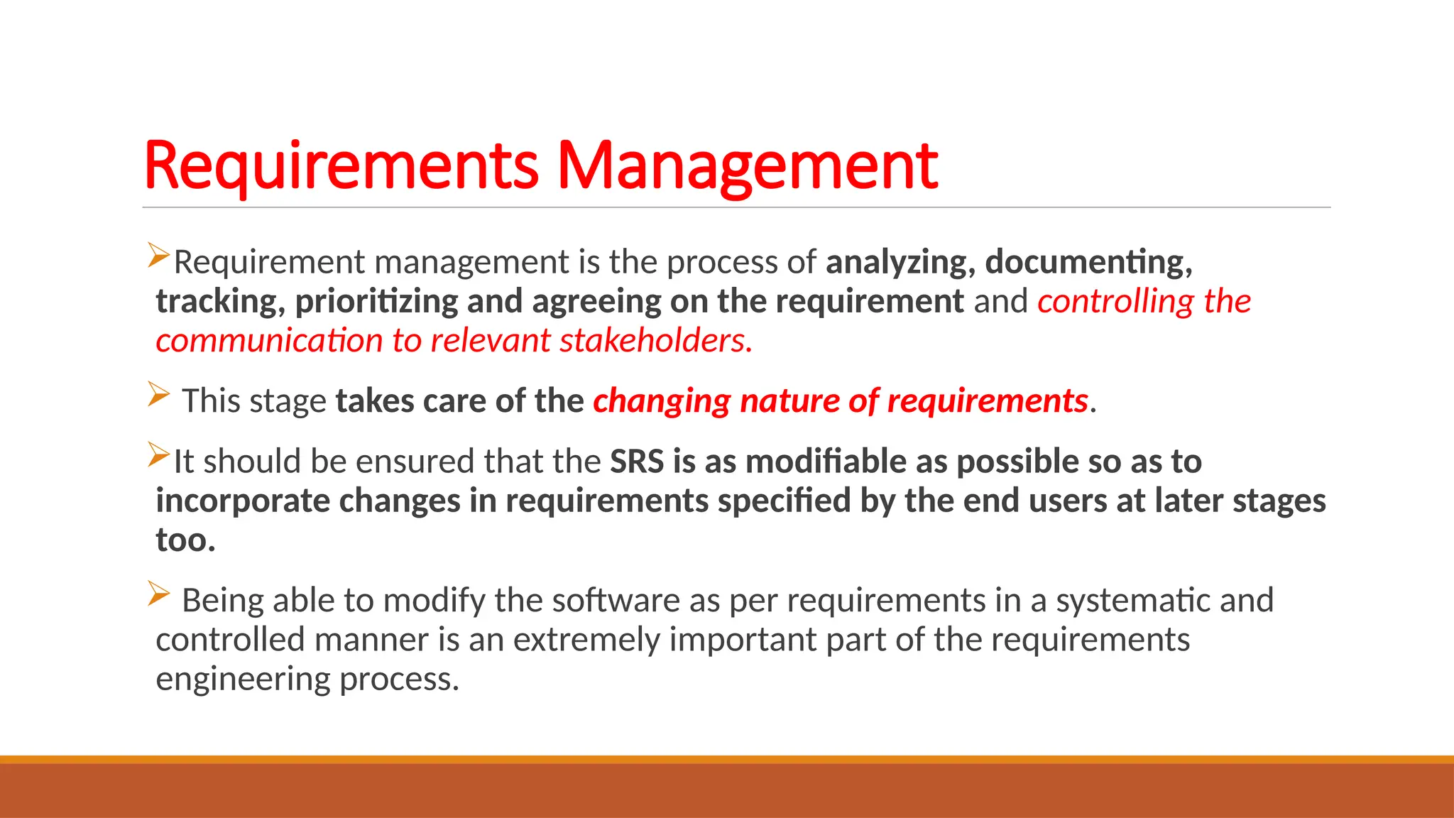 Requirements Management
Requirement management is the process of analyzing, documenting,
tracking, prioritizing and agreeing on the requirement and controlling the
communication to relevant stakeholders.
 This stage takes care of the changing nature of requirements.
It should be ensured that the SRS is as modifiable as possible so as to
incorporate changes in requirements specified by the end users at later stages
too.
 Being able to modify the software as per requirements in a systematic and
controlled manner is an extremely important part of the requirements
engineering process.
 
