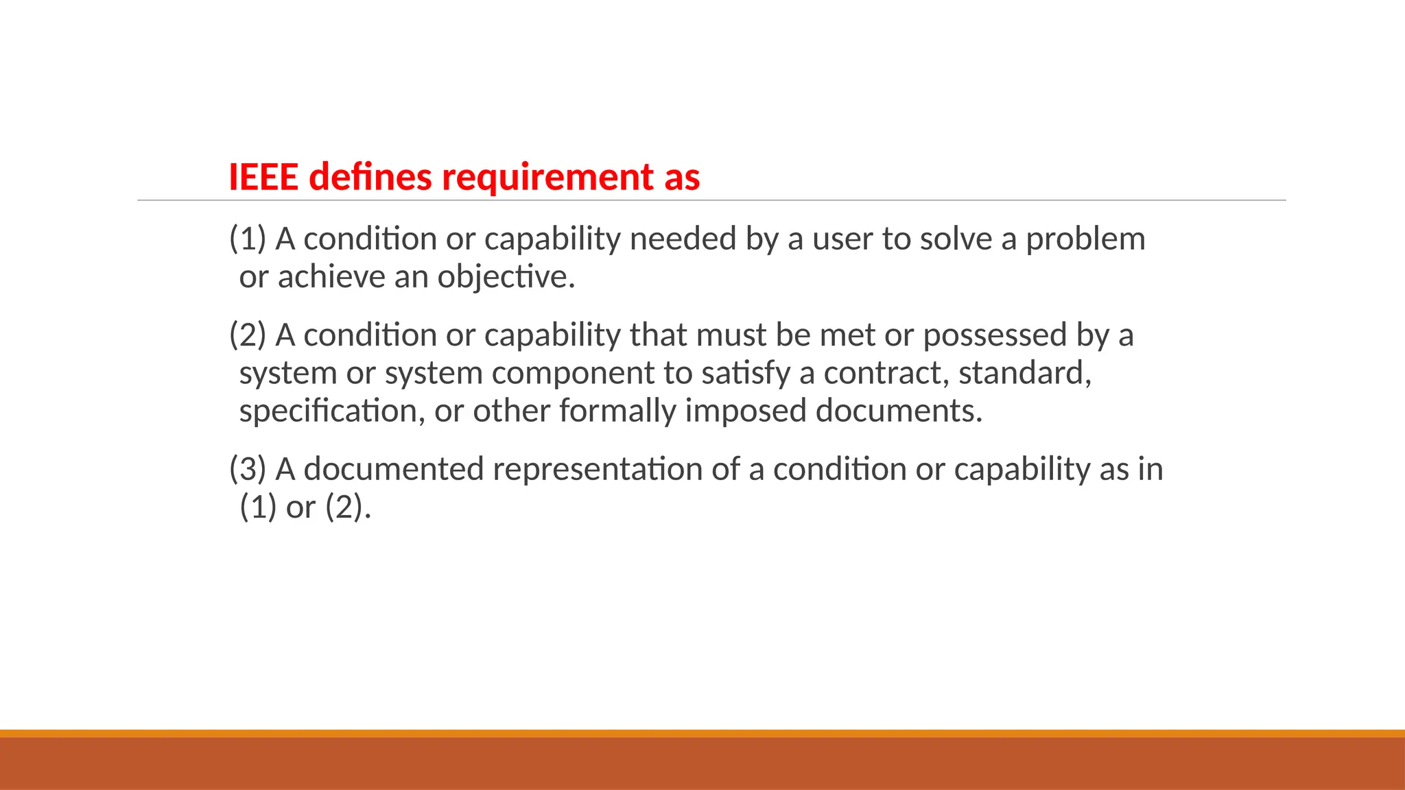 IEEE defines requirement as
(1) A condition or capability needed by a user to solve a problem
or achieve an objective.
(2) A condition or capability that must be met or possessed by a
system or system component to satisfy a contract, standard,
specification, or other formally imposed documents.
(3) A documented representation of a condition or capability as in
(1) or (2).
 