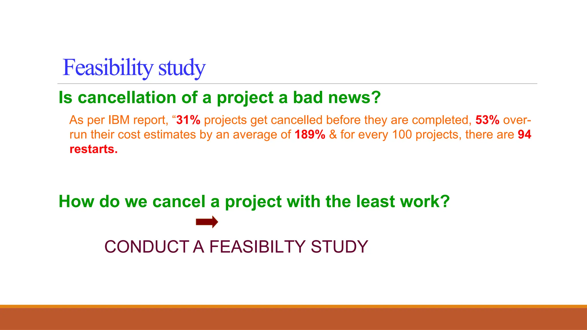 Is cancellation of a project a bad news?
As per IBM report, “31% projects get cancelled before they are completed, 53% over-
run their cost estimates by an average of 189% & for every 100 projects, there are 94
restarts.
How do we cancel a project with the least work?
CONDUCT A FEASIBILTY STUDY
Feasibility study
 