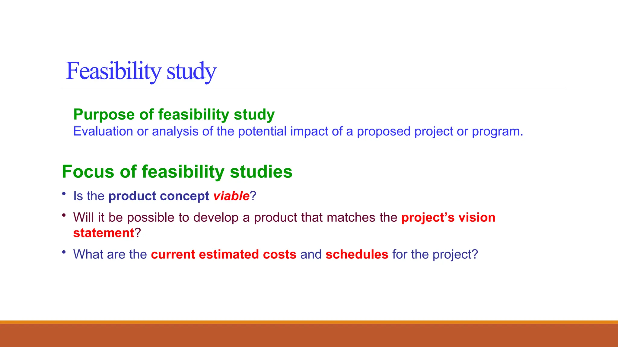 Purpose of feasibility study
Evaluation or analysis of the potential impact of a proposed project or program.
Focus of feasibility studies
• Is the product concept viable?
• Will it be possible to develop a product that matches the project’s vision
statement?
• What are the current estimated costs and schedules for the project?
Feasibility study
 
