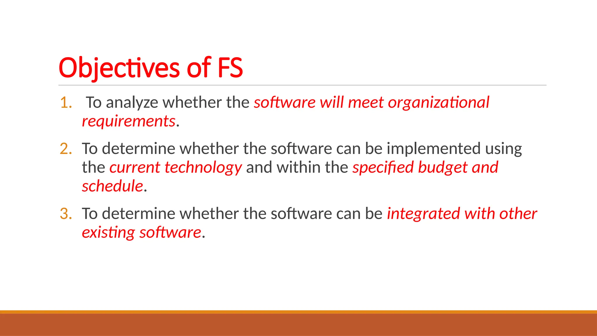 Objectives of FS
1. To analyze whether the software will meet organizational
requirements.
2. To determine whether the software can be implemented using
the current technology and within the specified budget and
schedule.
3. To determine whether the software can be integrated with other
existing software.
 