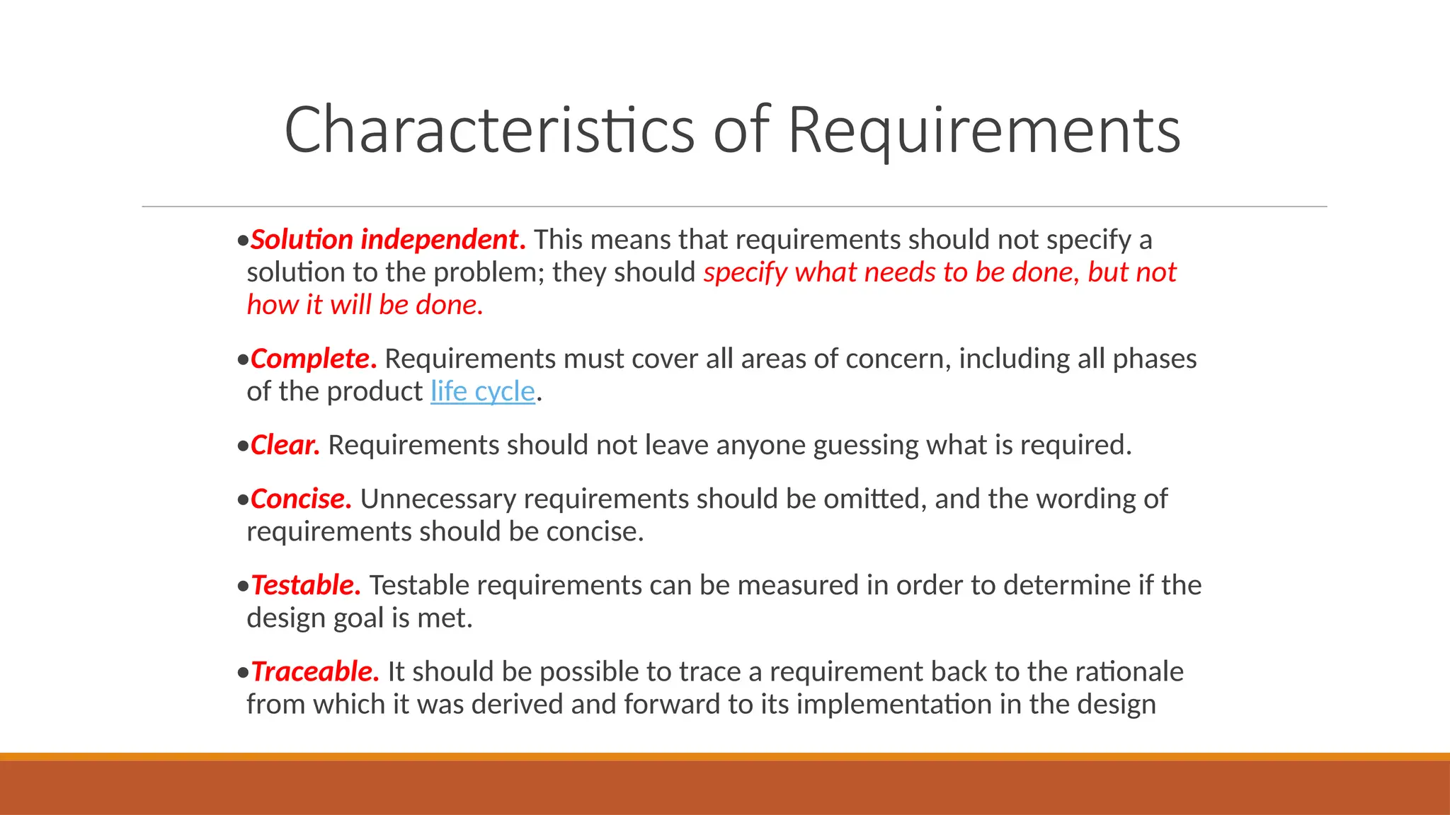 Characteristics of Requirements
•Solution independent. This means that requirements should not specify a
solution to the problem; they should specify what needs to be done, but not
how it will be done.
•Complete. Requirements must cover all areas of concern, including all phases
of the product life cycle.
•Clear. Requirements should not leave anyone guessing what is required.
•Concise. Unnecessary requirements should be omitted, and the wording of
requirements should be concise.
•Testable. Testable requirements can be measured in order to determine if the
design goal is met.
•Traceable. It should be possible to trace a requirement back to the rationale
from which it was derived and forward to its implementation in the design
 