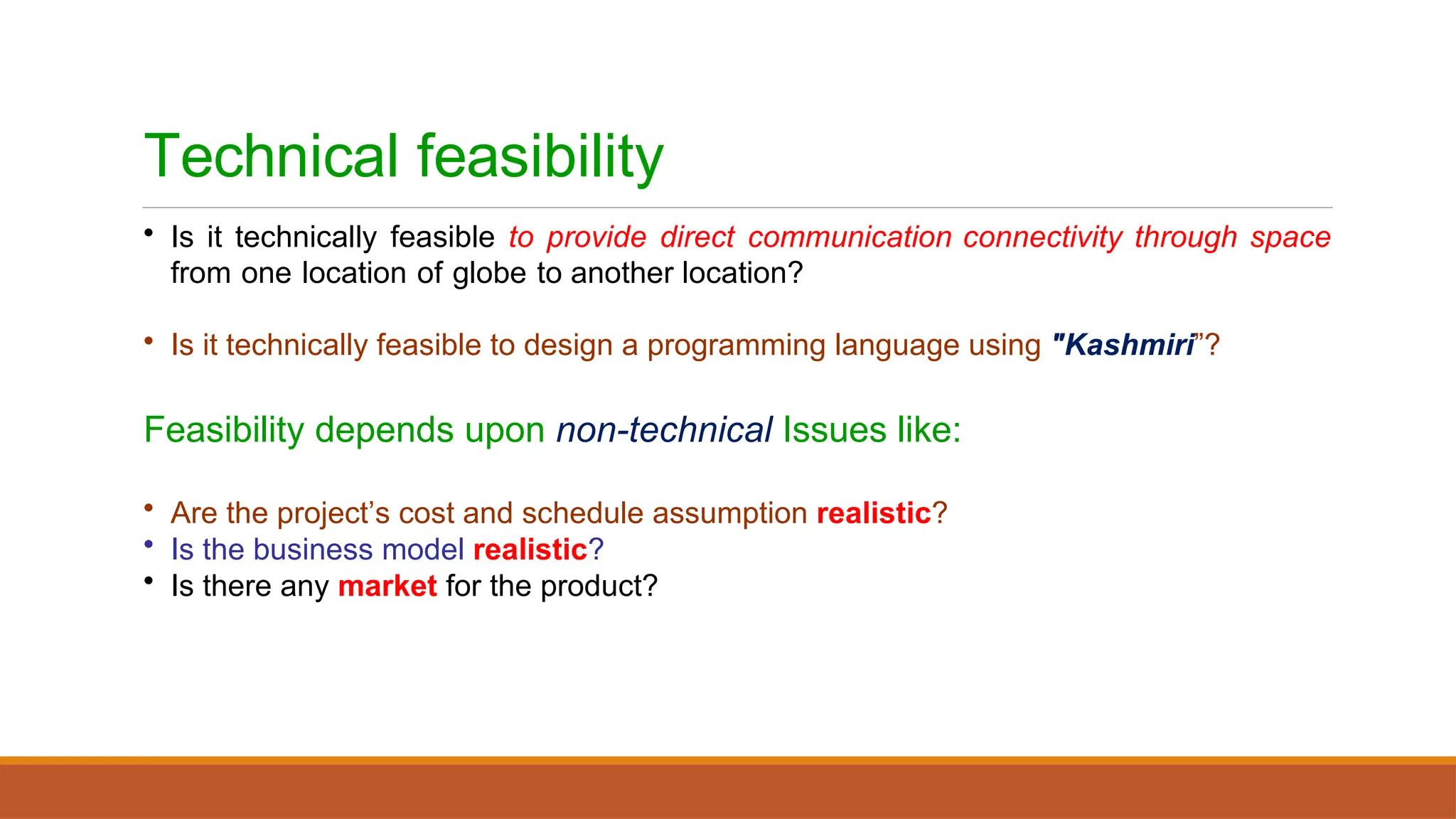 Technical feasibility
• Is it technically feasible to provide direct communication connectivity through space
from one location of globe to another location?
• Is it technically feasible to design a programming language using "Kashmiri”?
Feasibility depends upon non-technical Issues like:
• Are the project’s cost and schedule assumption realistic?
• Is the business model realistic?
• Is there any market for the product?
 