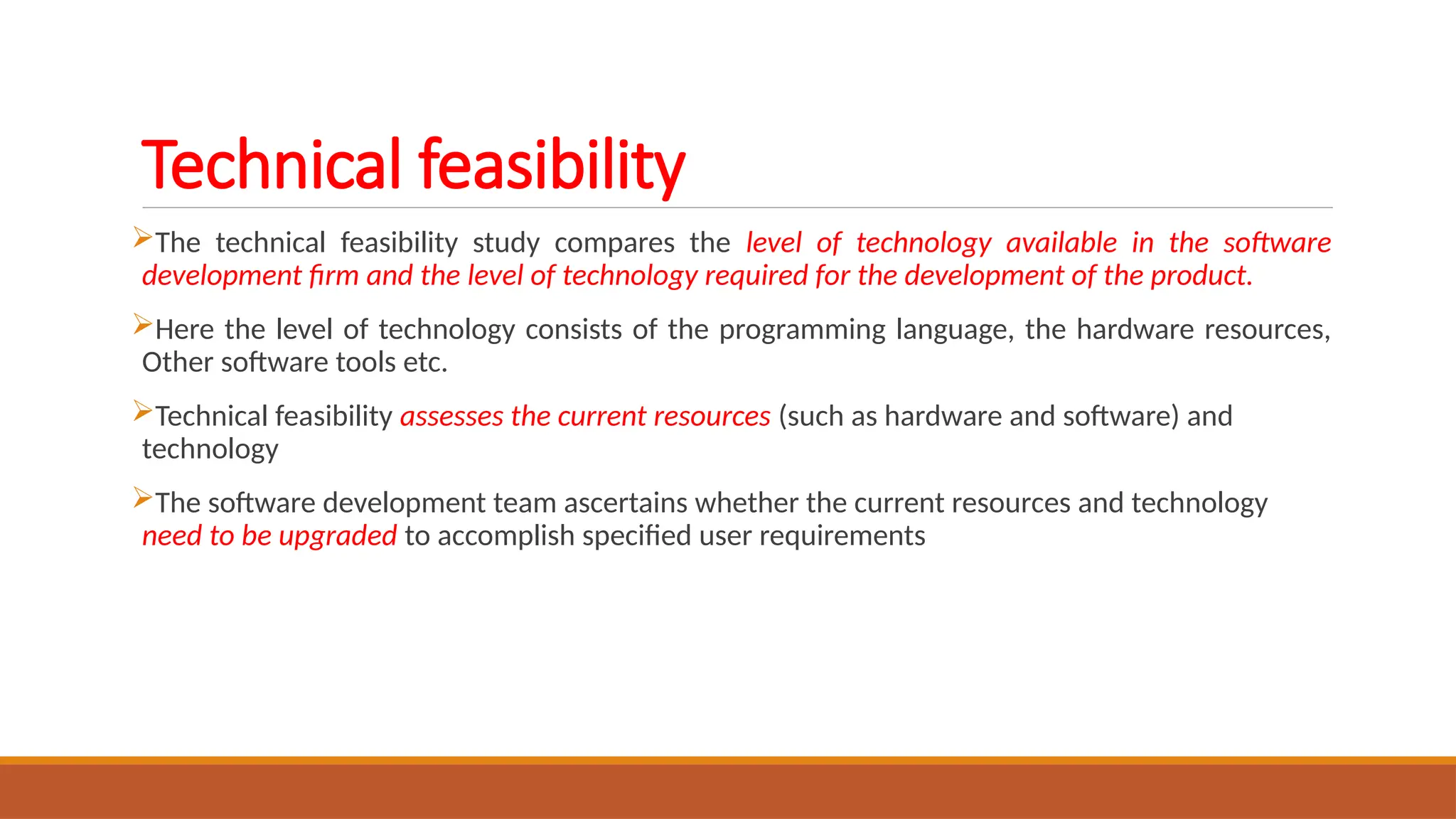 Technical feasibility
The technical feasibility study compares the level of technology available in the software
development firm and the level of technology required for the development of the product.
Here the level of technology consists of the programming language, the hardware resources,
Other software tools etc.
Technical feasibility assesses the current resources (such as hardware and software) and
technology
The software development team ascertains whether the current resources and technology
need to be upgraded to accomplish specified user requirements
 