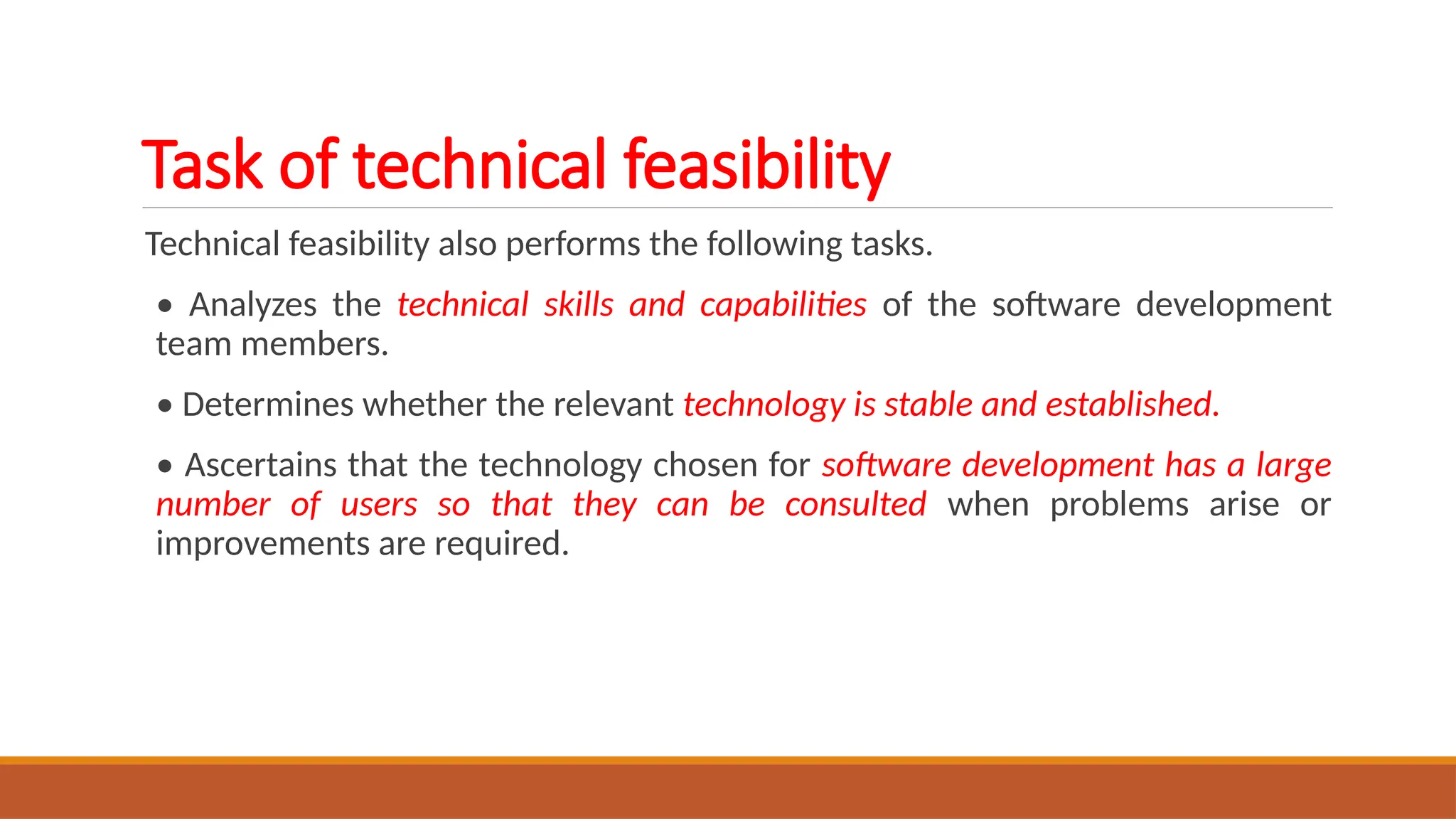 Task of technical feasibility
Technical feasibility also performs the following tasks.
• Analyzes the technical skills and capabilities of the software development
team members.
• Determines whether the relevant technology is stable and established.
• Ascertains that the technology chosen for software development has a large
number of users so that they can be consulted when problems arise or
improvements are required.
 