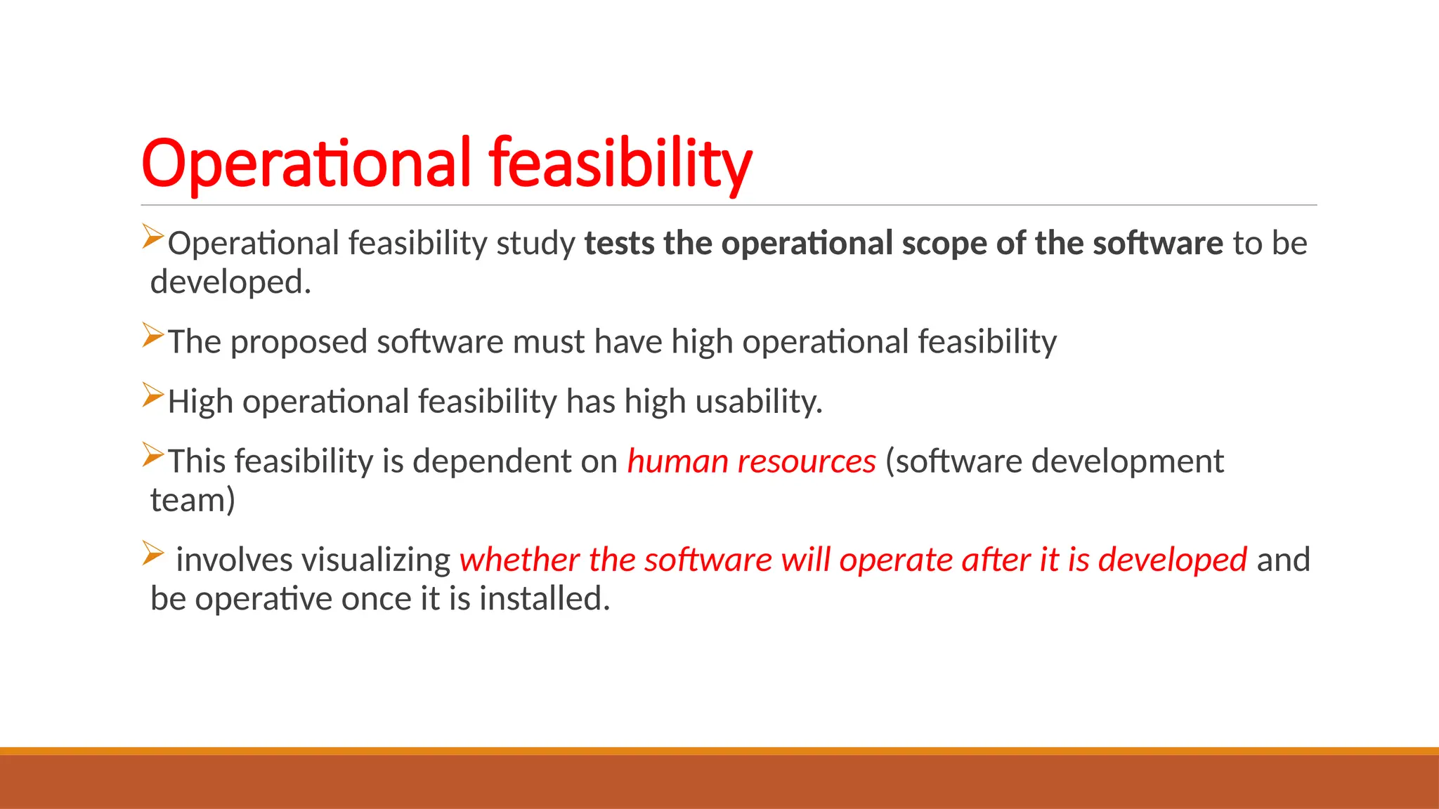 Operational feasibility
Operational feasibility study tests the operational scope of the software to be
developed.
The proposed software must have high operational feasibility
High operational feasibility has high usability.
This feasibility is dependent on human resources (software development
team)
 involves visualizing whether the software will operate after it is developed and
be operative once it is installed.
 