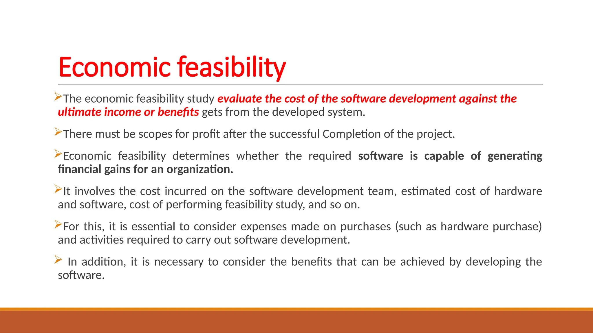 Economic feasibility
The economic feasibility study evaluate the cost of the software development against the
ultimate income or benefits gets from the developed system.
There must be scopes for profit after the successful Completion of the project.
Economic feasibility determines whether the required software is capable of generating
financial gains for an organization.
It involves the cost incurred on the software development team, estimated cost of hardware
and software, cost of performing feasibility study, and so on.
For this, it is essential to consider expenses made on purchases (such as hardware purchase)
and activities required to carry out software development.
 In addition, it is necessary to consider the benefits that can be achieved by developing the
software.
 