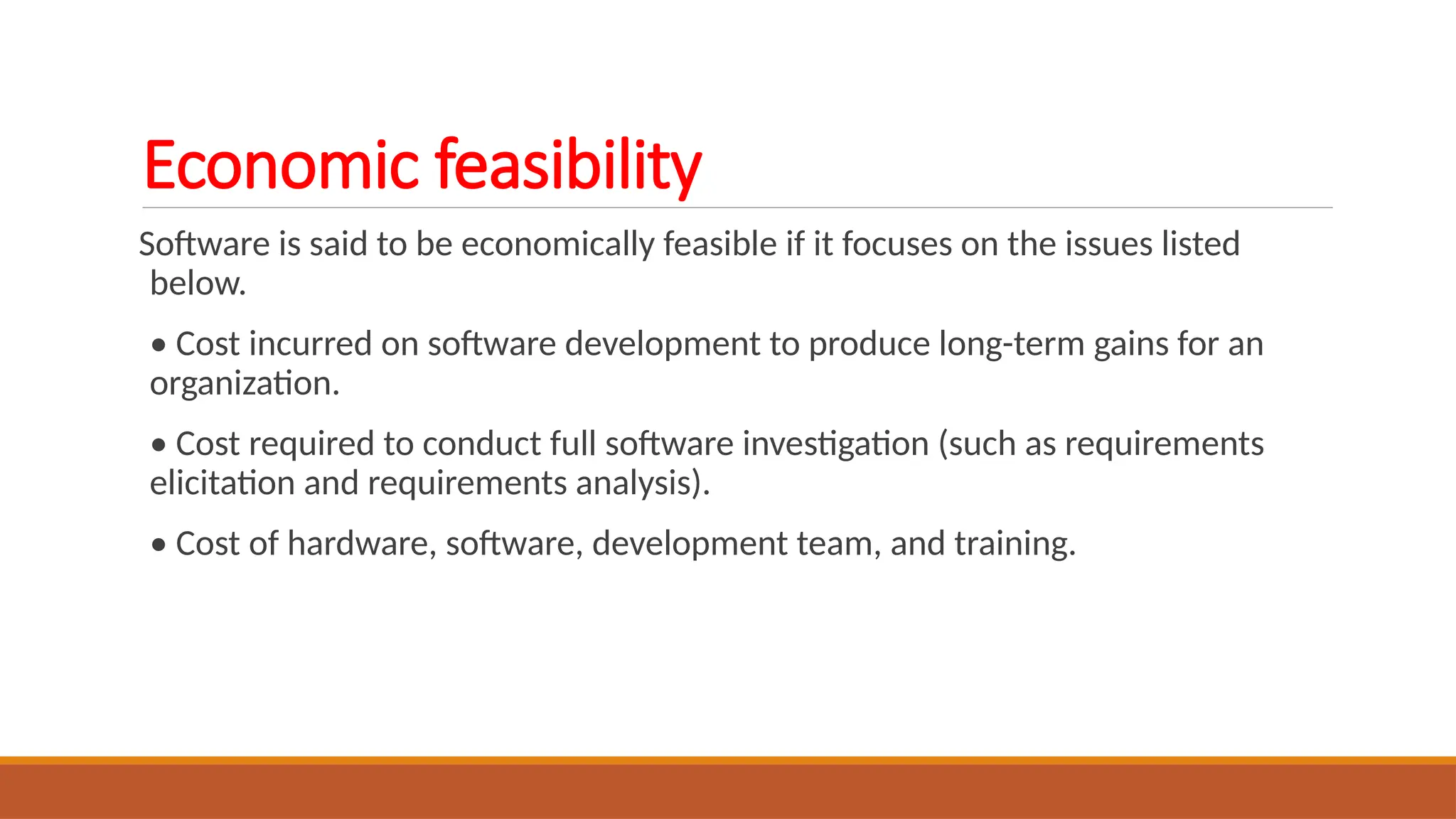 Economic feasibility
Software is said to be economically feasible if it focuses on the issues listed
below.
• Cost incurred on software development to produce long-term gains for an
organization.
• Cost required to conduct full software investigation (such as requirements
elicitation and requirements analysis).
• Cost of hardware, software, development team, and training.
 