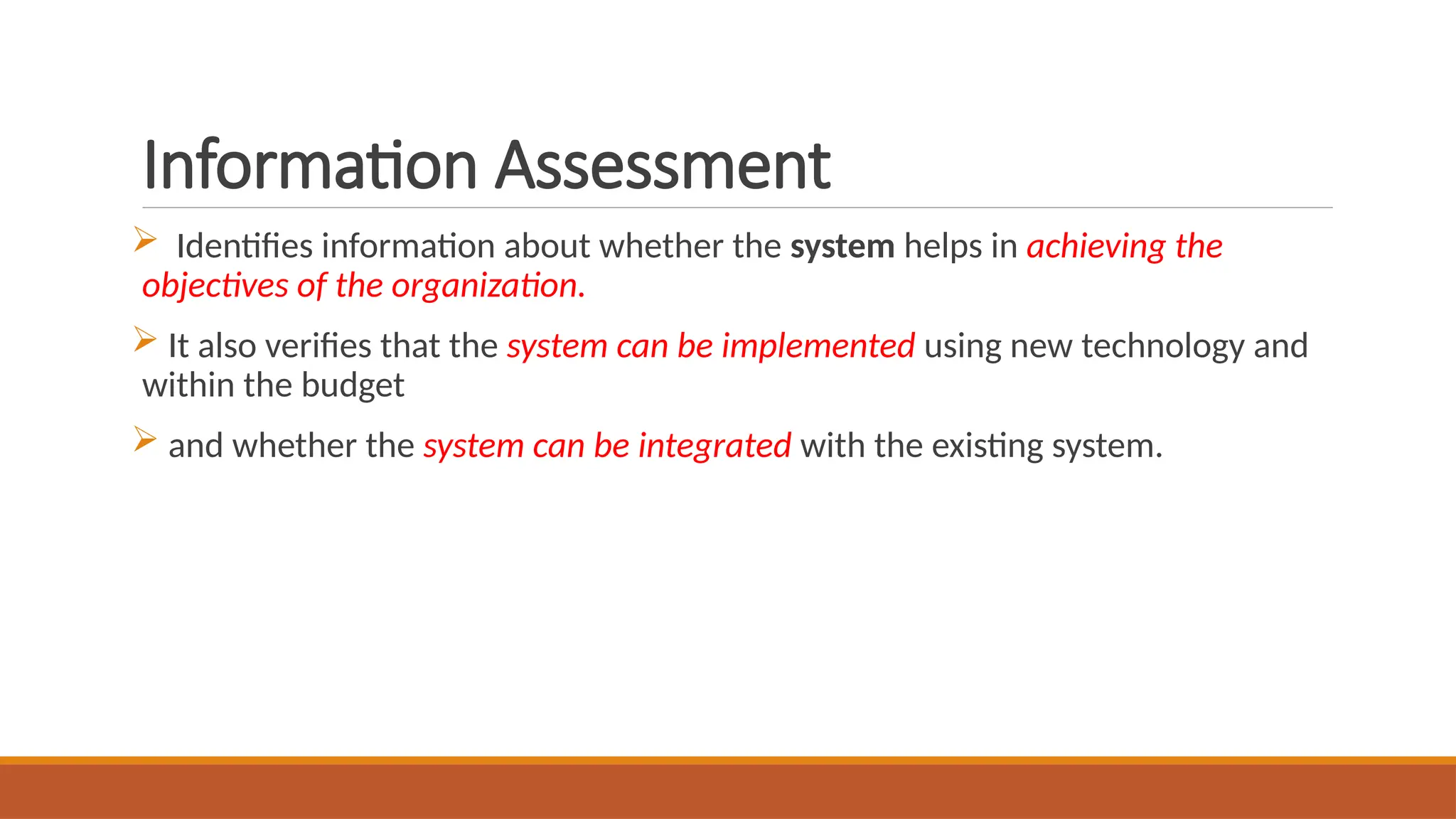 Information Assessment
 Identifies information about whether the system helps in achieving the
objectives of the organization.
 It also verifies that the system can be implemented using new technology and
within the budget
 and whether the system can be integrated with the existing system.
 